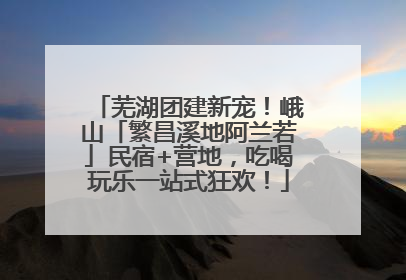 芜湖团建新宠！峨山「繁昌溪地阿兰若」民宿+营地，吃喝玩乐一站式狂欢！