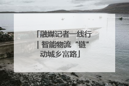 融媒记者一线行｜智能物流“链”动城乡富路