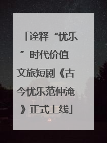 诠释“忧乐”时代价值 文旅短剧《古今忧乐范仲淹》正式上线