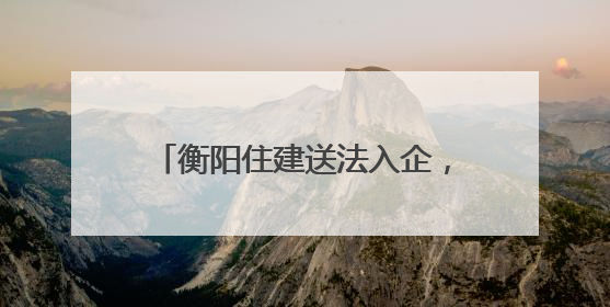 衡阳住建送法入企，优化法治化营商环境