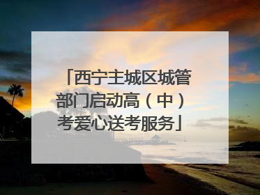 西宁主城区城管部门启动高（中）考爱心送考服务