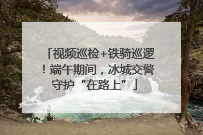 视频巡检+铁骑巡逻！端午期间，冰城交警守护“在路上”