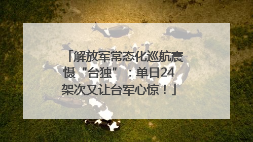 解放军常态化巡航震慑“台独”：单日24架次又让台军心惊！