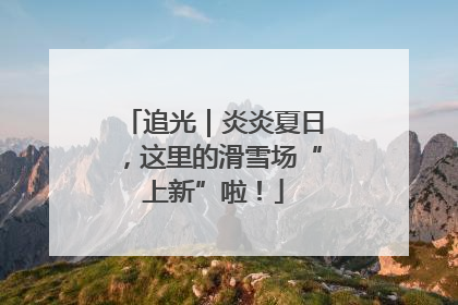 追光｜炎炎夏日，这里的滑雪场“上新”啦！
