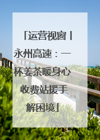 运营视窗丨永州高速：一杯姜茶暖身心 收费站援手解困境