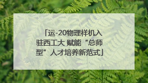 运-20物理样机入驻西工大 赋能“总师型”人才培养新范式