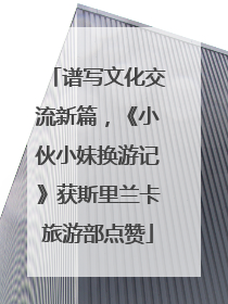 谱写文化交流新篇，《小伙小妹换游记》获斯里兰卡旅游部点赞