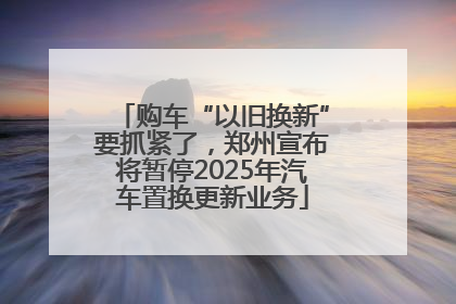 购车“以旧换新”要抓紧了，郑州宣布将暂停2025年汽车置换更新业务