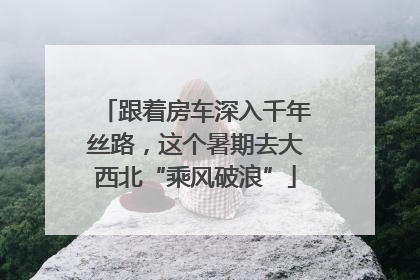 跟着房车深入千年丝路，这个暑期去大西北“乘风破浪”