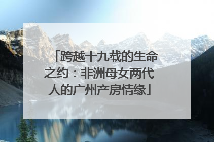 跨越十九载的生命之约：非洲母女两代人的广州产房情缘