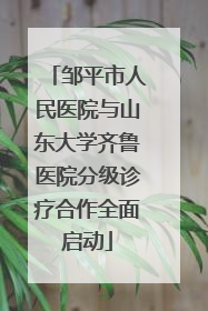 邹平市人民医院与山东大学齐鲁医院分级诊疗合作全面启动