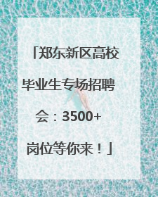 郑东新区高校毕业生专场招聘会：3500+岗位等你来！