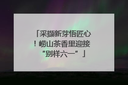 采撷新芽悟匠心！崂山茶香里迎接“别样六一”