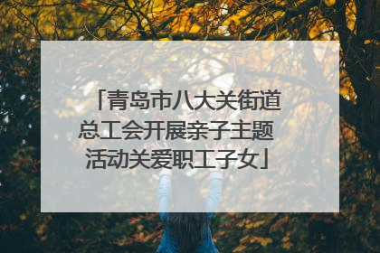青岛市八大关街道总工会开展亲子主题活动关爱职工子女