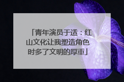 青年演员于适：红山文化让我塑造角色时多了文明的厚重