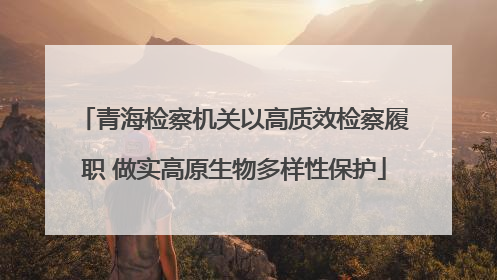青海检察机关以高质效检察履职 做实高原生物多样性保护