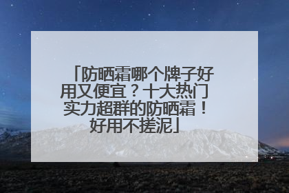 防晒霜哪个牌子好用又便宜？十大热门实力超群的防晒霜！好用不搓泥