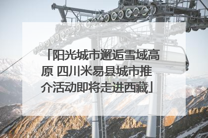 阳光城市邂逅雪域高原 四川米易县城市推介活动即将走进西藏