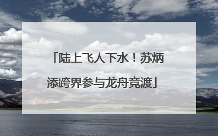 陆上飞人下水！苏炳添跨界参与龙舟竞渡