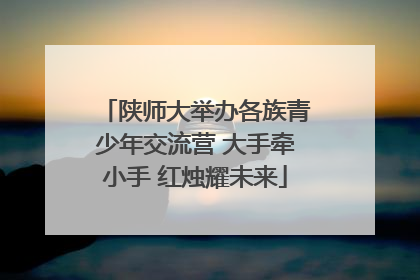 陕师大举办各族青少年交流营 大手牵小手 红烛耀未来