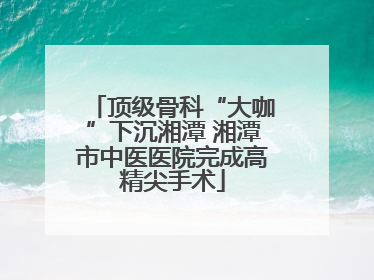 顶级骨科“大咖”下沉湘潭 湘潭市中医医院完成高精尖手术