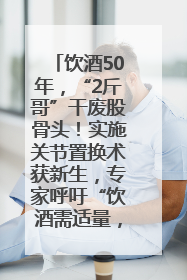 饮酒50年，“2斤哥”干废股骨头！实施关节置换术获新生，专家呼吁“饮酒需适量，守护骨骼健康”
