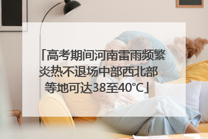 高考期间河南雷雨频繁 炎热不退场中部西北部等地可达38至40℃