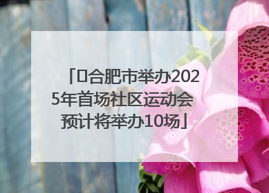﻿合肥市举办2025年首场社区运动会 预计将举办10场