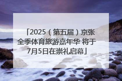 2025（第五届）京张全季体育旅游嘉年华 将于7月5日在崇礼启幕