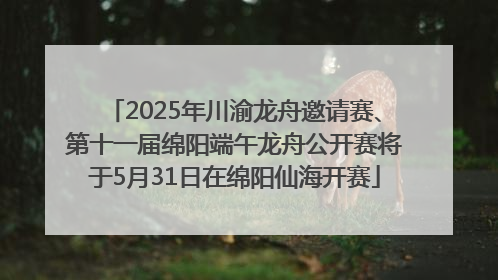 2025年川渝龙舟邀请赛、第十一届绵阳端午龙舟公开赛将于5月31日在绵阳仙海开赛