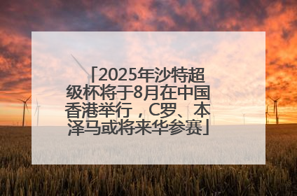 2025年沙特超级杯将于8月在中国香港举行，C罗、本泽马或将来华参赛