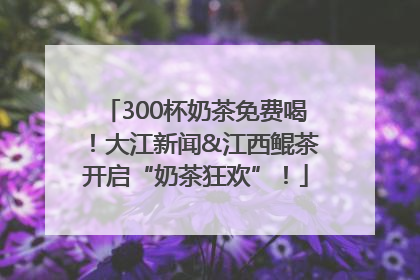 300杯奶茶免费喝！大江新闻&江西鲲茶开启“奶茶狂欢”！