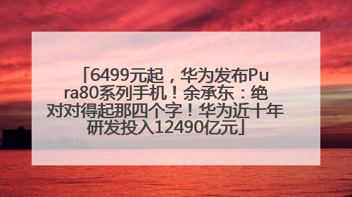 6499元起，华为发布Pura80系列手机！余承东：绝对对得起那四个字！华为近十年研发投入12490亿元